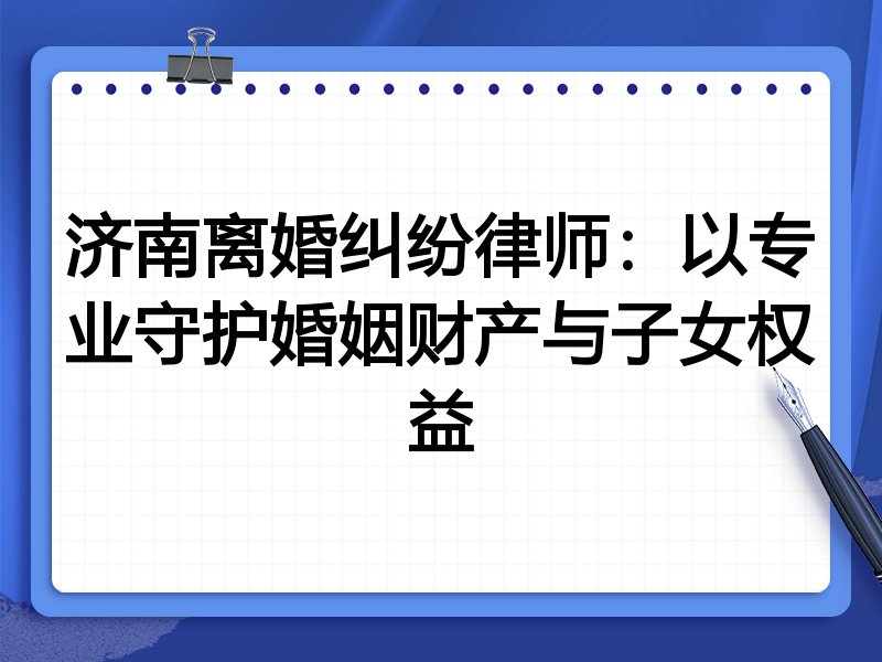 济南离婚纠纷律师:以专业守护婚姻财产与子女权益