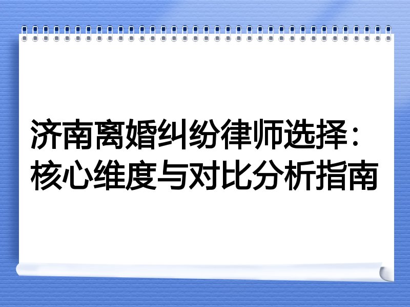 济南离婚纠纷律师选择：核心维度与对比分析指南