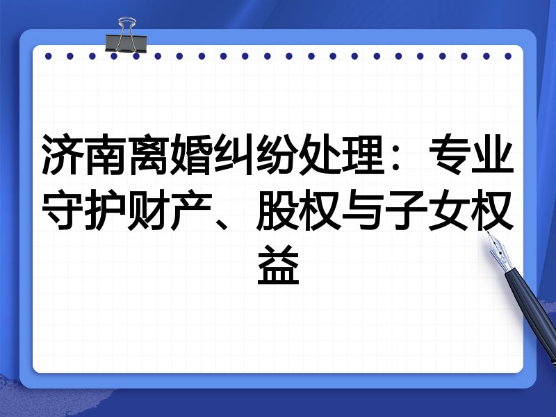 济南离婚纠纷处理:专业守护财产、股权与子女权益