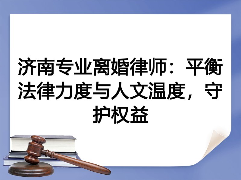 济南专业离婚律师：平衡法律力度与人文温度，守护权益