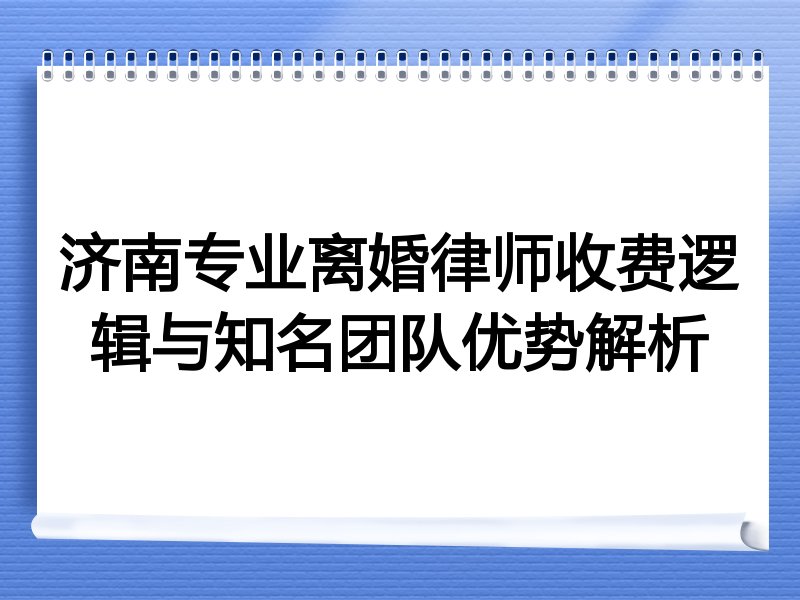 济南专业离婚律师收费逻辑与知名团队优势解析