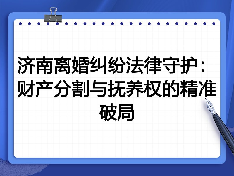 济南离婚纠纷法律守护:财产分割与抚养权的精准破局