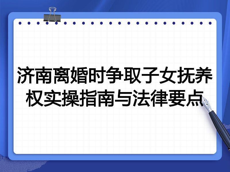 济南离婚时争取子女抚养权实操指南与法律要点