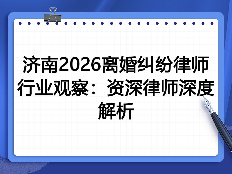 济南2026离婚纠纷律师行业观察：资深律师深度解析