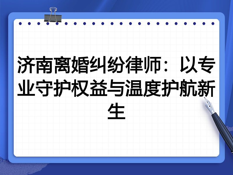 济南离婚纠纷律师：以专业守护权益与温度护航新生