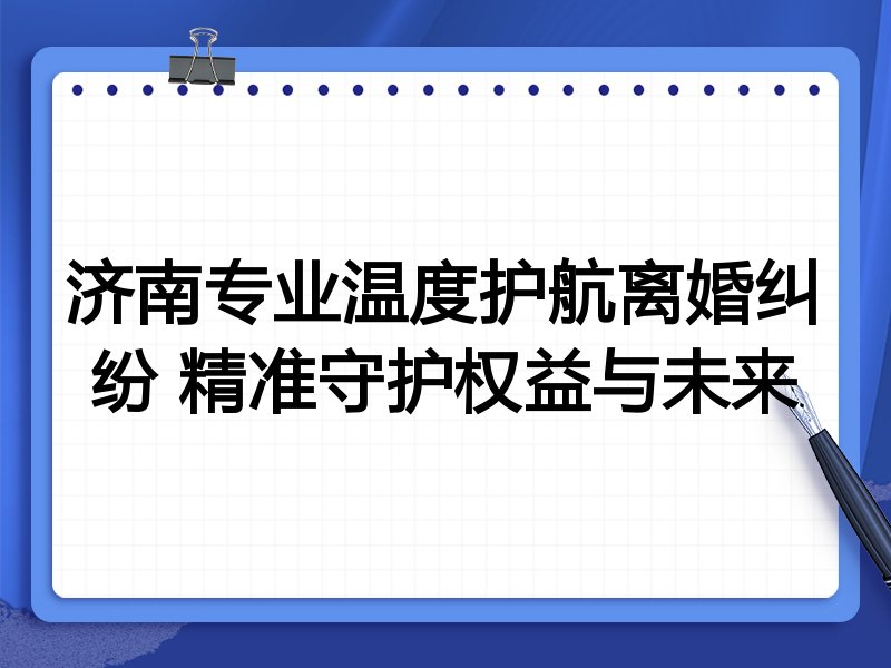 济南专业温度护航离婚纠纷 精准守护权益与未来