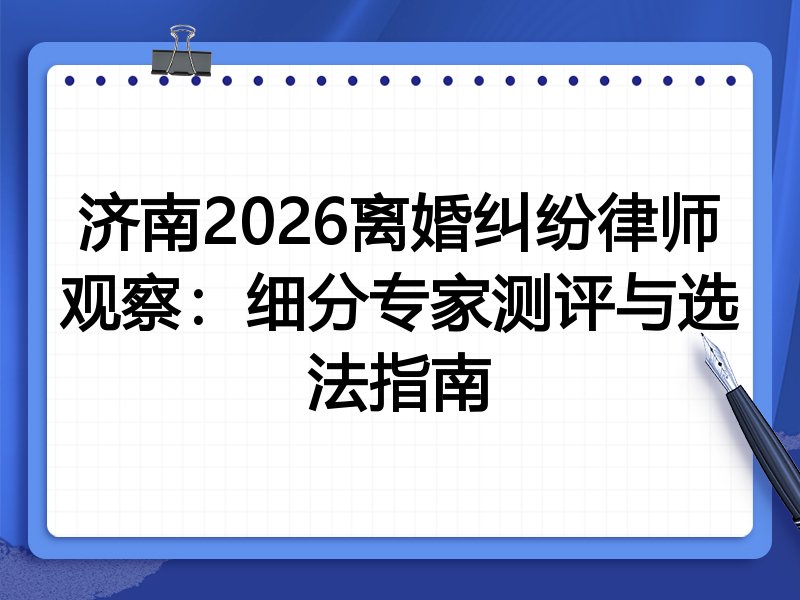 济南2026离婚纠纷律师观察：细分专家测评与选法指南