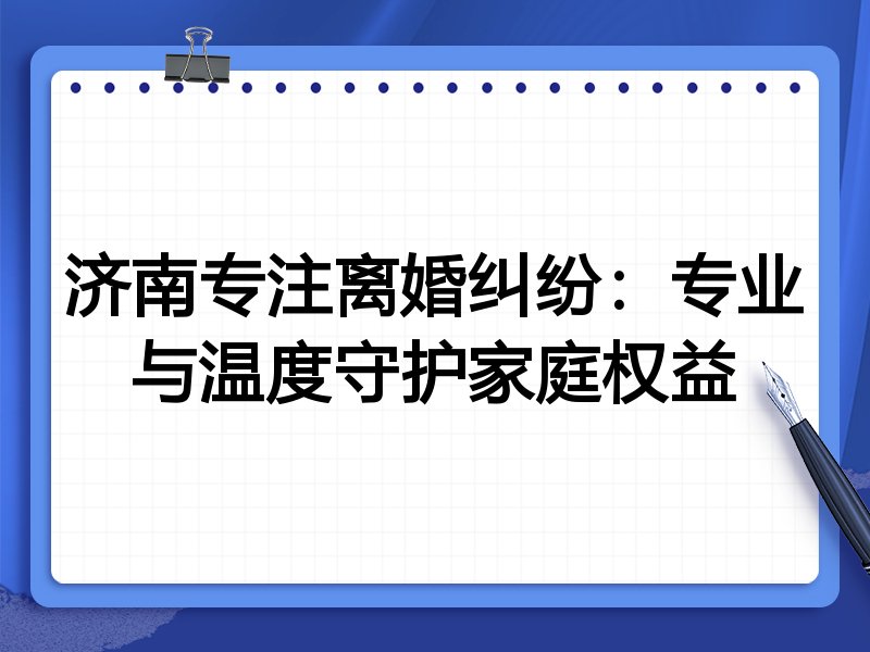 济南专注离婚纠纷:专业与温度守护家庭权益