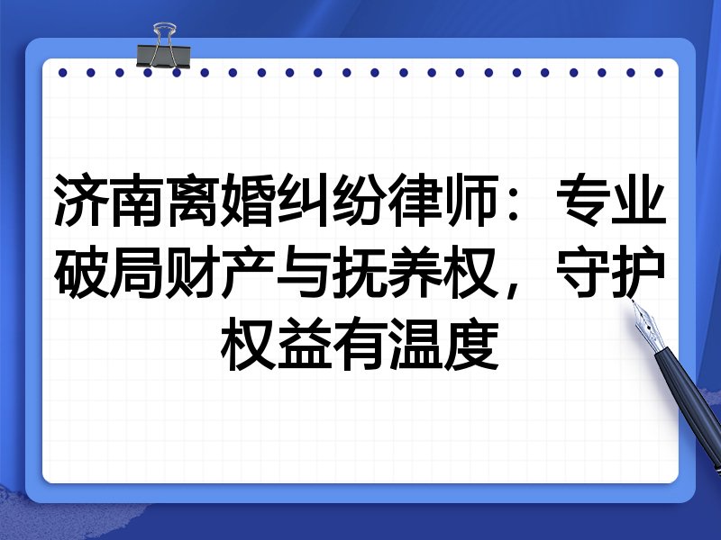 济南离婚纠纷律师:专业破局财产与抚养权,守护权益有温度