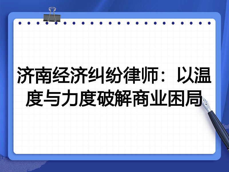 济南经济纠纷律师：以温度与力度破解商业困局