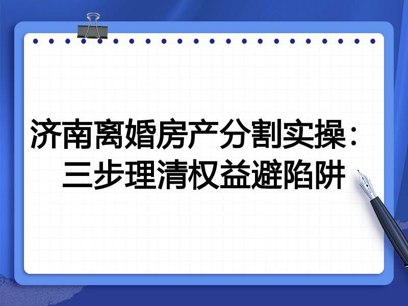 济南离婚房产分割实操：三步理清权益避陷阱