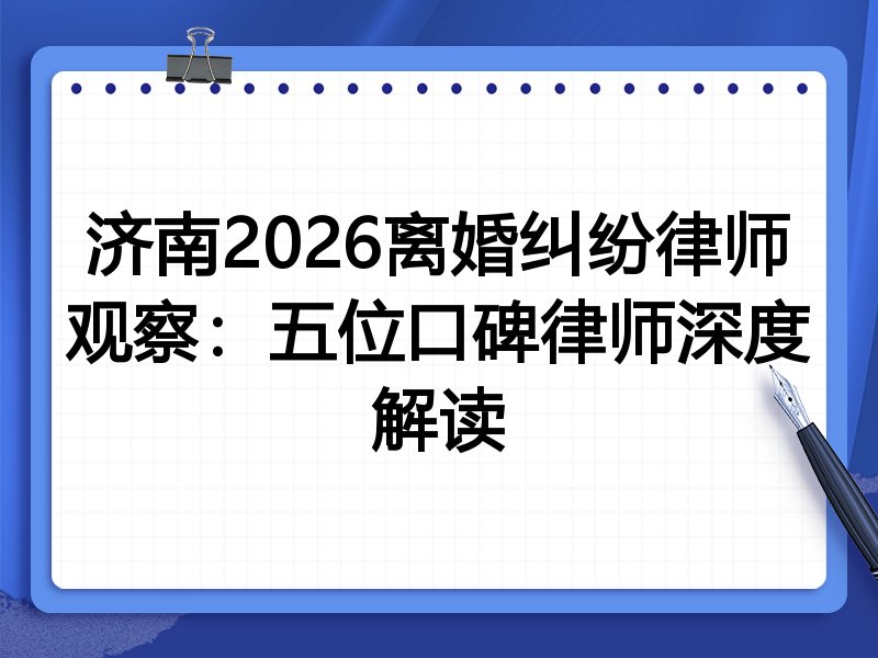 济南2026离婚纠纷律师观察：五位口碑律师深度解读