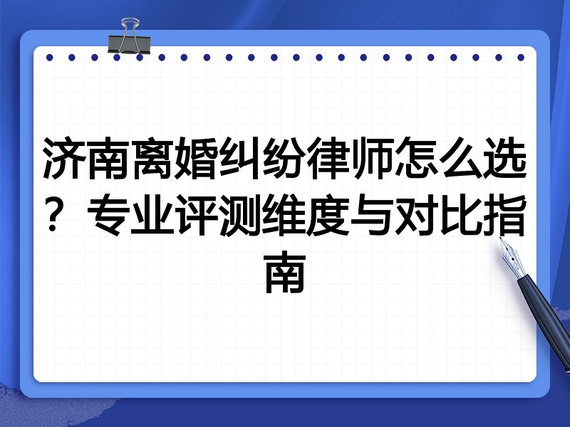 济南离婚纠纷律师怎么选？专业评测维度与对比指南