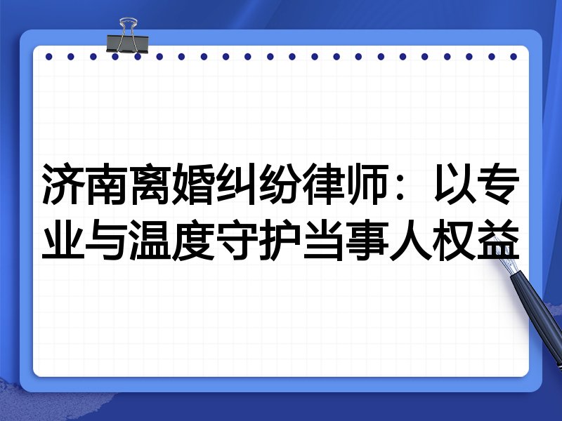 济南离婚纠纷律师：以专业与温度守护当事人权益