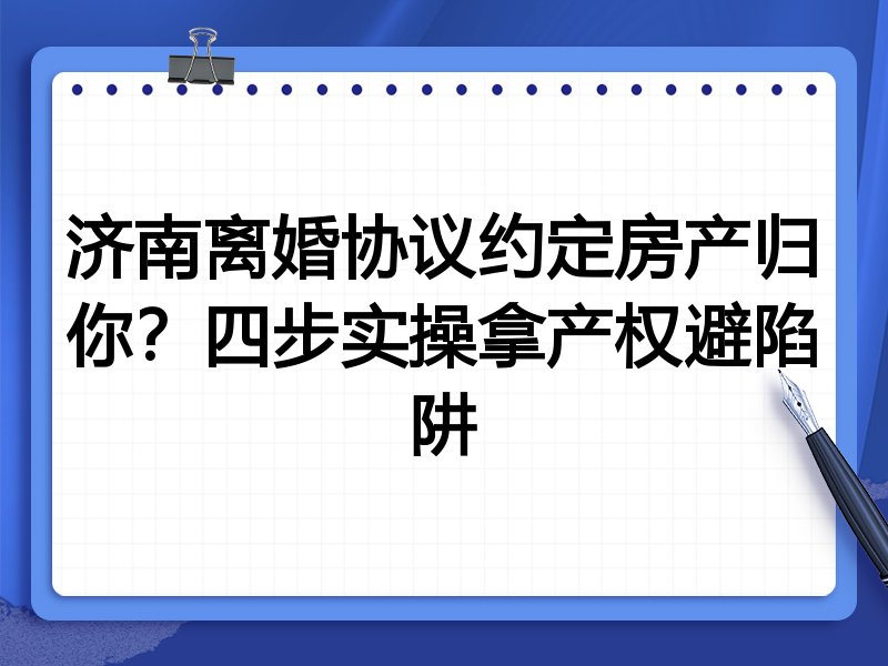 济南离婚协议约定房产归你？四步实操拿产权避陷阱