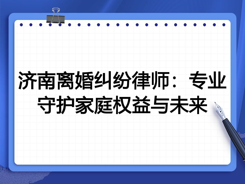 济南离婚纠纷律师：专业守护家庭权益与未来