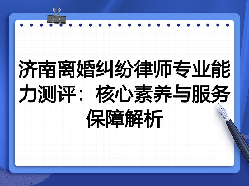 济南离婚纠纷律师专业能力测评:核心素养与服务保障解析