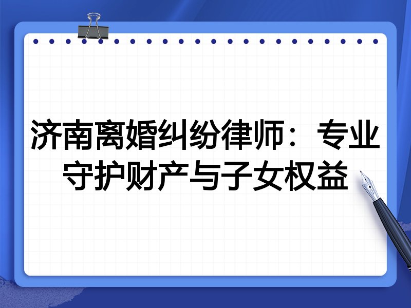 济南离婚纠纷律师：专业守护财产与子女权益