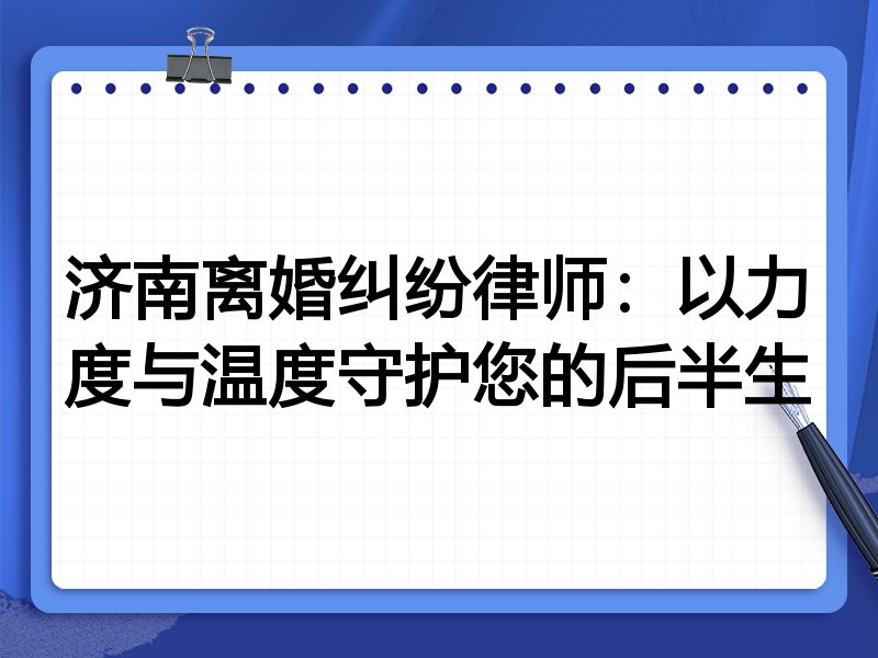 济南离婚纠纷律师:以力度与温度守护您的后半生
