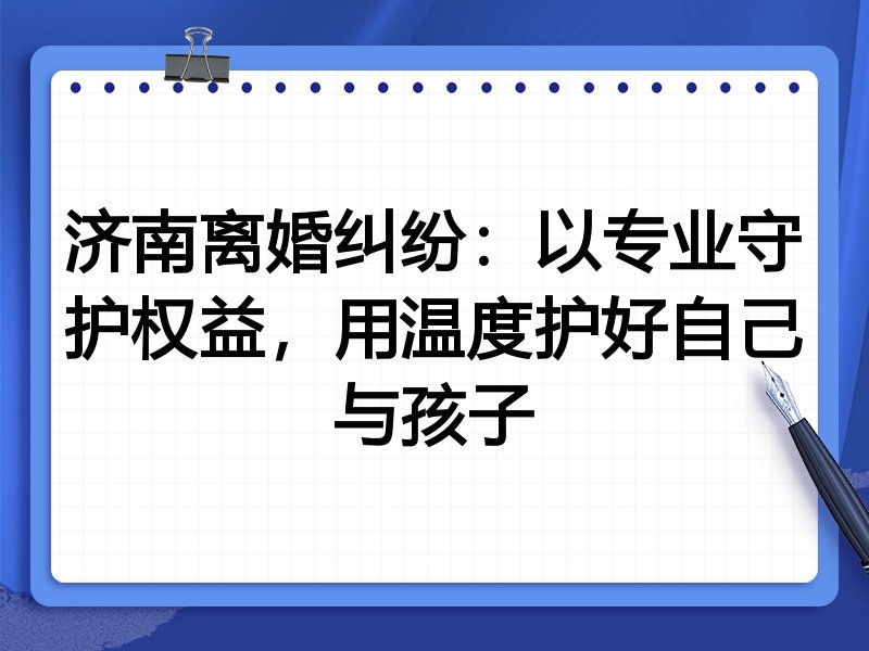 济南离婚纠纷:以专业守护权益,用温度护好自己与孩子