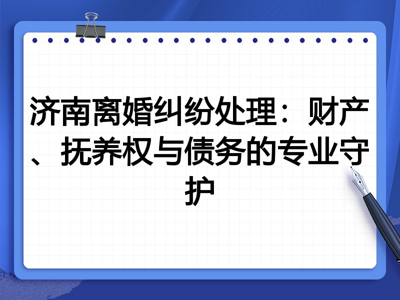 济南离婚纠纷处理:财产、抚养权与债务的专业守护