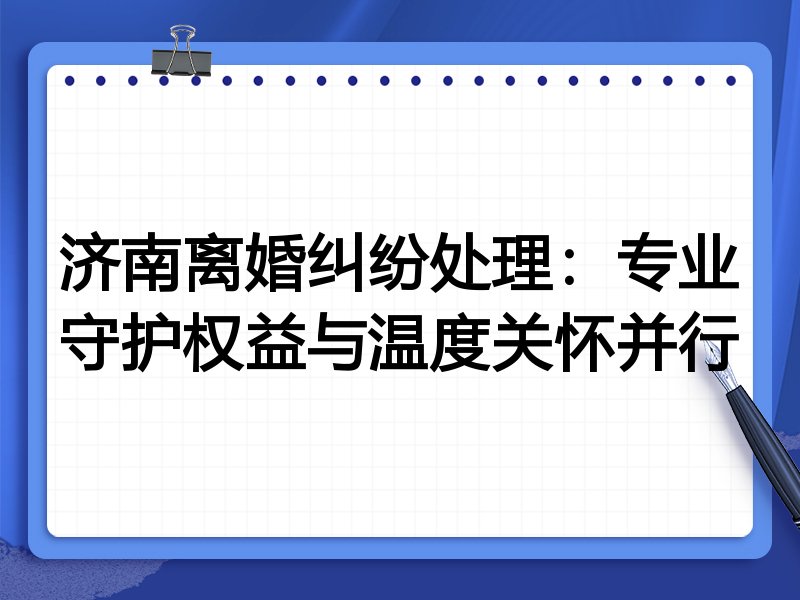 济南离婚纠纷处理:专业守护权益与温度关怀并行