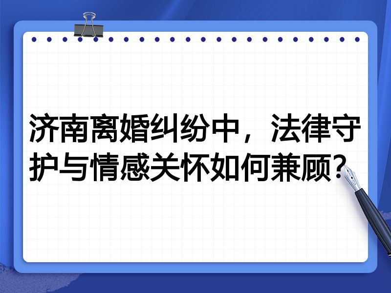 济南离婚纠纷中，法律守护与情感关怀如何兼顾？