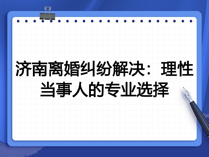 济南离婚纠纷解决：理性当事人的专业选择