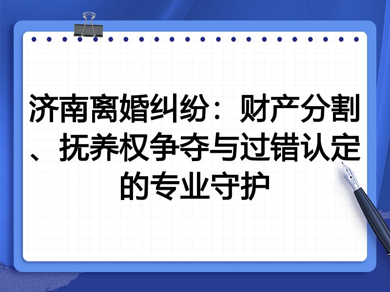 济南离婚纠纷:财产分割、抚养权争夺与过错认定的专业守护
