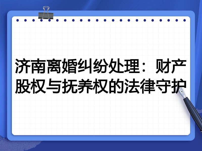 济南离婚纠纷处理：财产股权与抚养权的法律守护