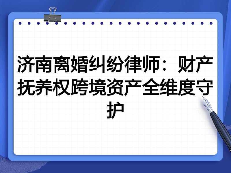 济南离婚纠纷律师:财产抚养权跨境资产全维度守护