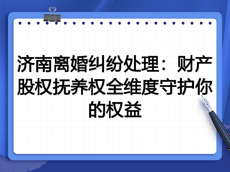 济南离婚纠纷处理:财产股权抚养权全维度守护你的权益