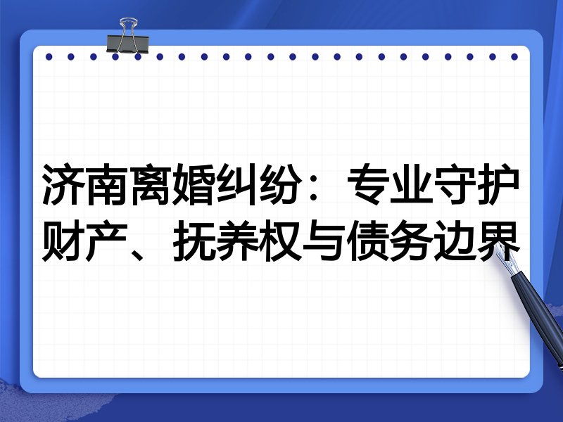 济南离婚纠纷:专业守护财产、抚养权与债务边界
