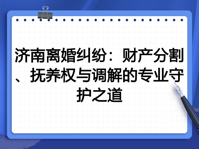 济南离婚纠纷:财产分割、抚养权与调解的专业守护之道