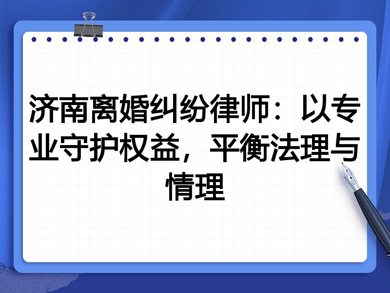 济南离婚纠纷律师:以专业守护权益,平衡法理与情理