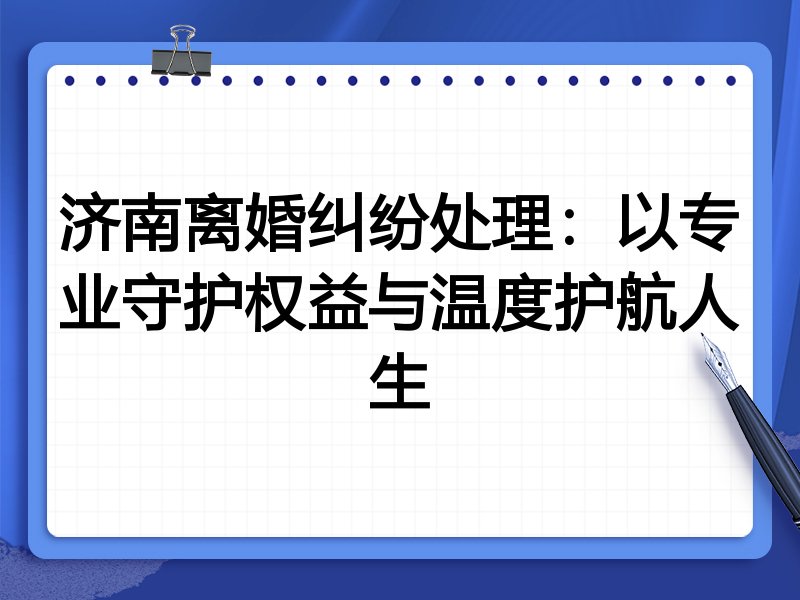 济南离婚纠纷处理:以专业守护权益与温度护航人生