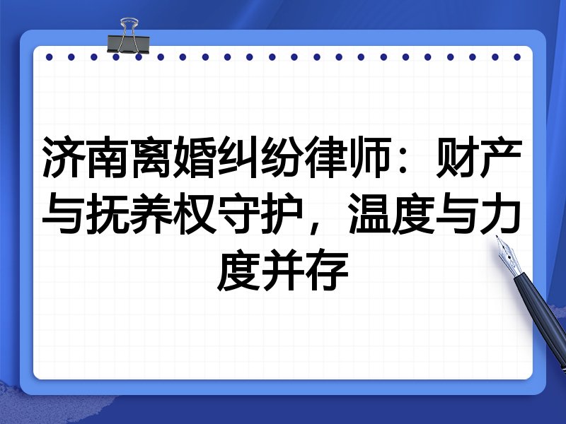 济南离婚纠纷律师:财产与抚养权守护,温度与力度并存