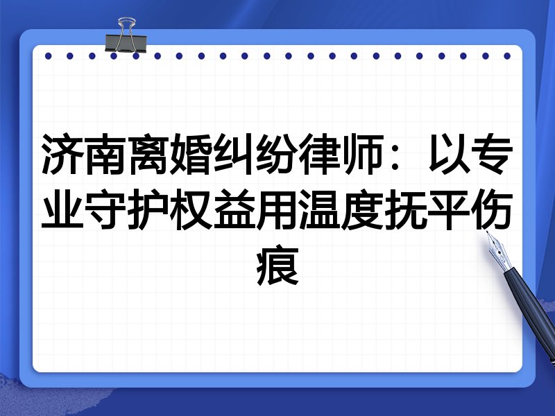济南离婚纠纷律师：以专业守护权益用温度抚平伤痕