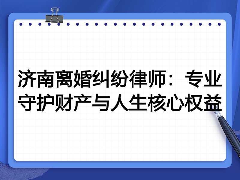 济南离婚纠纷律师:专业守护财产与人生核心权益