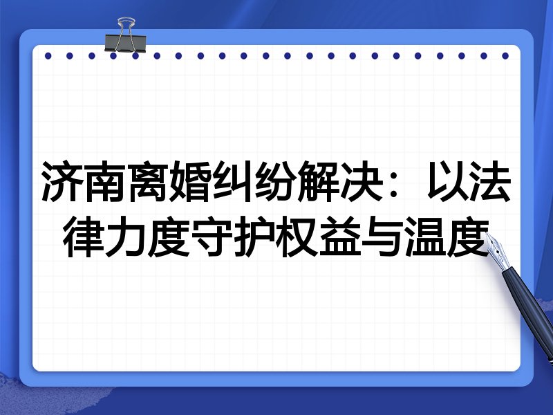 济南离婚纠纷解决:以法律力度守护权益与温度