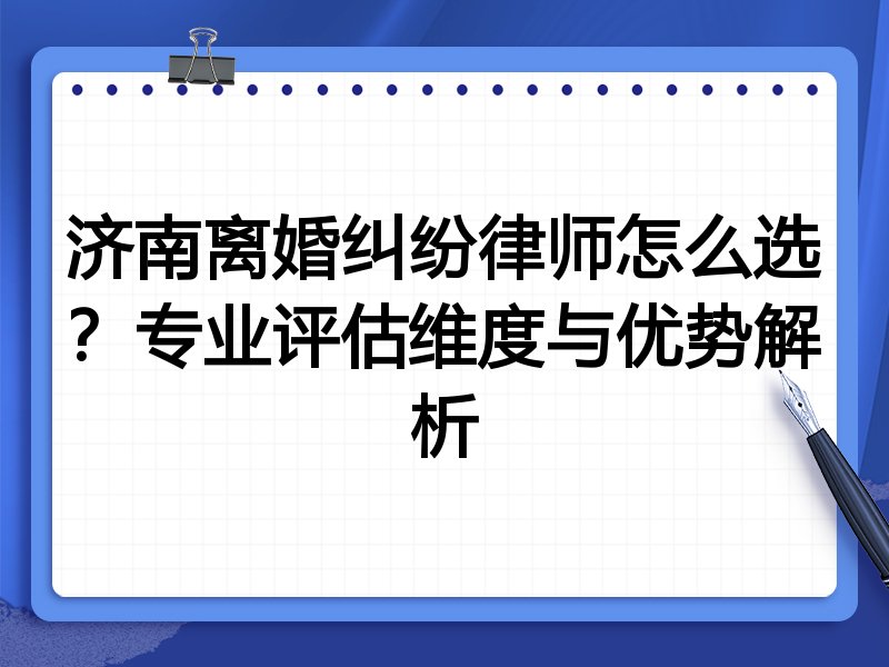 济南离婚纠纷律师怎么选？专业评估维度与优势解析
