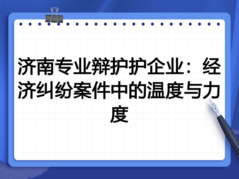 济南专业辩护护企业:经济纠纷案件中的温度与力度