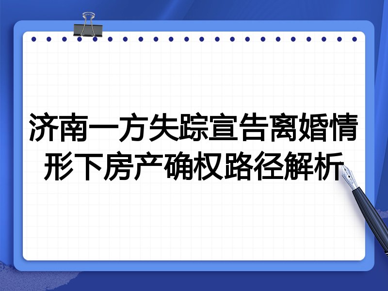济南一方失踪宣告离婚情形下房产确权路径解析