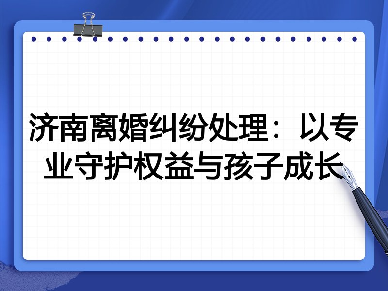 济南离婚纠纷处理:以专业守护权益与孩子成长