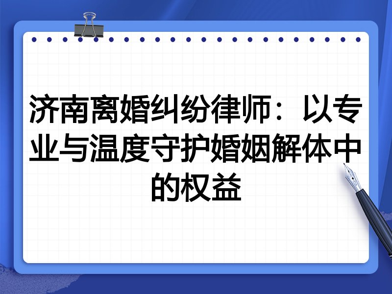 济南离婚纠纷律师:以专业与温度守护婚姻解体中的权益