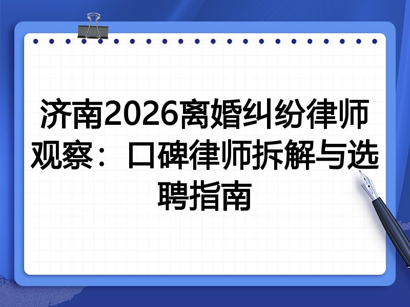 济南2026离婚纠纷律师观察：口碑律师拆解与选聘指南