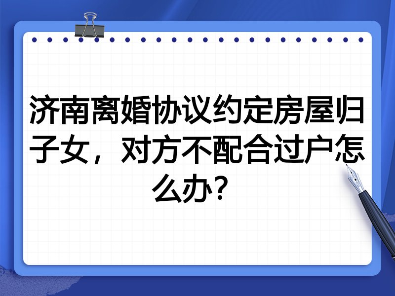 济南离婚协议约定房屋归子女,对方不配合过户怎么办?