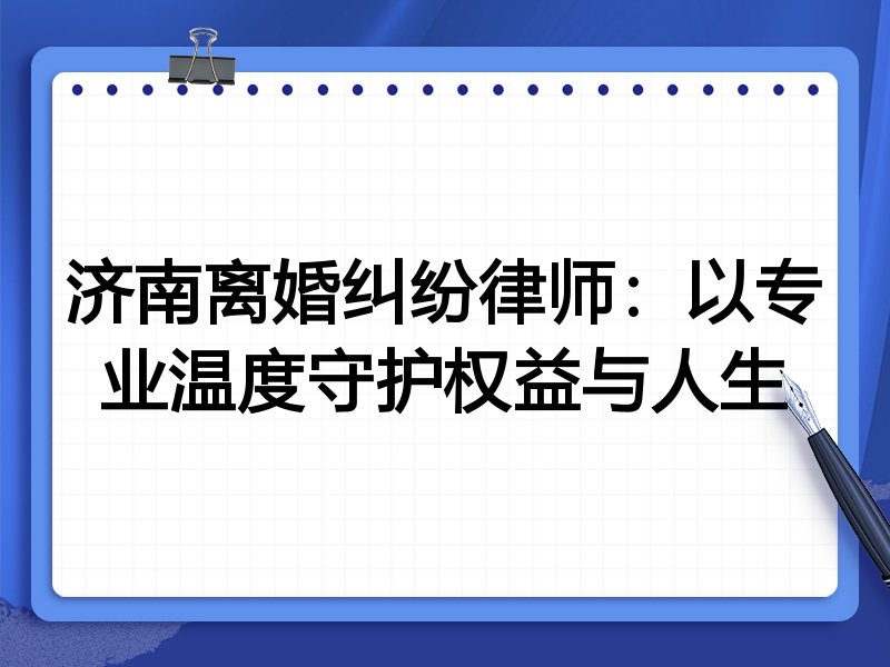 济南离婚纠纷律师:以专业温度守护权益与人生