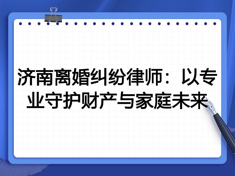 济南离婚纠纷律师:以专业守护财产与家庭未来