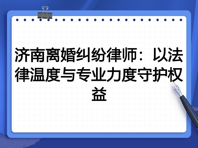 济南离婚纠纷律师:以法律温度与专业力度守护权益
